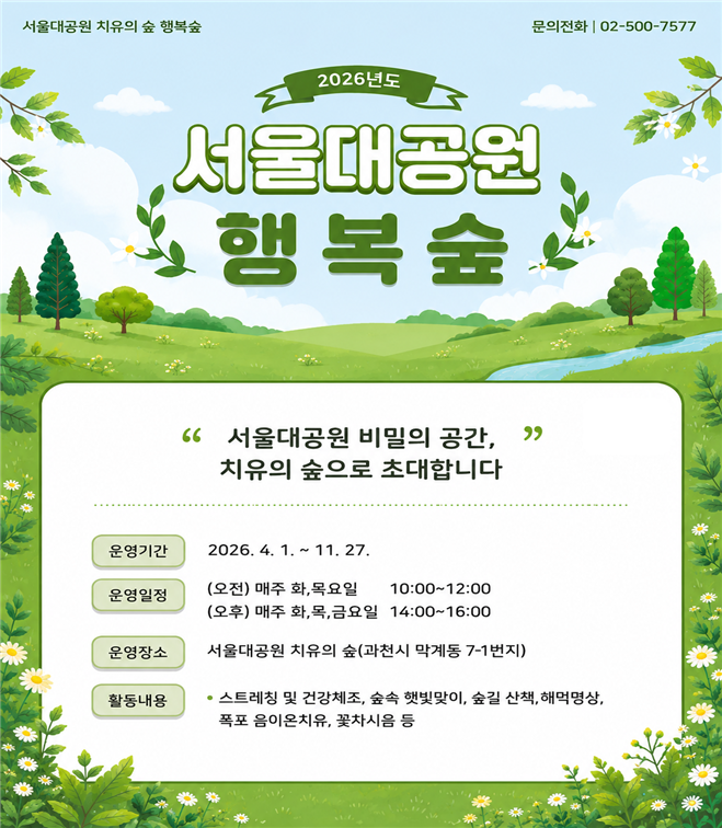 서울대공원 치유의 숲 행복숲 문의전화 | 02-500-7577 2026년도 서울대공원 행복숲 서울대공원 비밀의 공간, 치유의 숲으로 초대합니다 운영기간: 2026. 4. 1. ~ 11. 27. 운영일정: (오전) 매주 화,목요일 10:00~12:00 / (오후) 매주 화,목,금요일 14:00~16:00 운영장소: 서울대공원 치유의 숲(과천시 막계동 7-1번지) 활동내용: 스트레칭 및 건강체조, 숲속 햇빛맞이, 숲길 산책, 해먹명상, 폭포 음이온치유, 꽃차시음 등