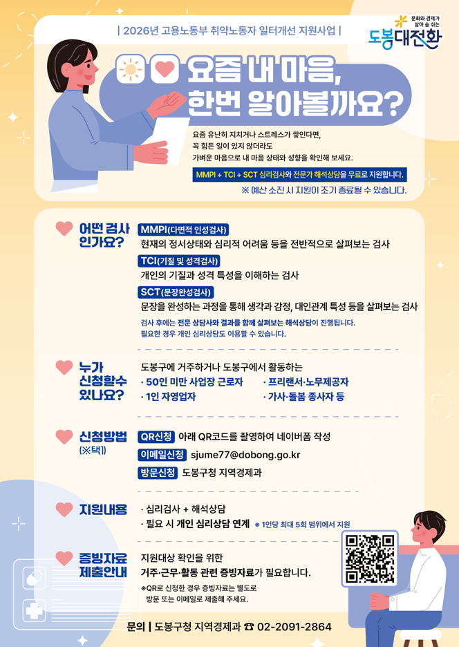 2026년 고용노동부 취약노동자 일터개선 지원사업 요즘 내 마음, 한번 알아볼까요? 요즘 유난히 지치거나 스트레스가 쌓인다면, 꼭 힘든 일이 있지 않더라도 가벼운 마음으로 내 마음 상태와 성향을 확인해 보세요. MMPI + TCI + SCT 심리검사와 전문가 해석상담을 무료로 지원합니다. ※ 예산 소진 시 지원이 조기 종료될 수 있습니다. 어떤 검사인가요? MMPI(다면적 인성검사) 현재의 정서상태와 심리적 어려움 등을 전반적으로 살펴보는 검사 TCI(기질 및 성격검사) 개인의 기질과 성격 특성을 이해하는 검사 SCT(문장완성검사) 문장을 완성하는 과정을 통해 생각과 감정, 대인관계 특성 등을 살펴보는 검사 검사 후에는 전문 상담사와 결과를 함께 살펴보는 해석상담이 진행됩니다. 필요한 경우 개인 심리상담도 이용할 수 있습니다. 누가 신청할 수 있나요? 도봉구에 거주하거나 도봉구에서 활동하는 · 50인 미만 사업장 근로자 · 프리랜서·노무제공자 · 1인 자영업자 · 가사·돌봄 종사자 등 신청방법 (※택1) QR신청 아래 QR코드를 촬영하여 네이버폼 작성 이메일신청 sjume77@dobong.go.kr 방문신청 도봉구청 지역경제과 지원내용 · 심리검사 + 해석상담 · 필요 시 개인 심리상담 연계 ※ 1인당 최대 5회 범위에서 지원 증빙자료 제출안내 지원대상 확인을 위한 거주·근무·활동 관련 증빙자료가 필요합니다. ※ QR로 신청한 경우 증빙자료는 별도로 방문 또는 이메일로 제출해 주세요. 문의 | 도봉구청 지역경제과 ☎ 02-2091-2864