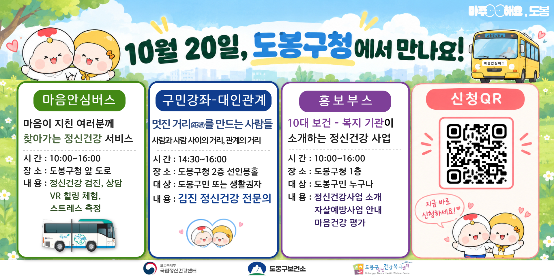 10월 20일, 도봉구청에서 만나요! 마음안심버스 마음이 지친 여러분께 찾아가는 정신건강 서비스 시간 : 10:00~16:00 장소 : 도봉구청 앞 도로 내용 : 정신건강 검진, 상담 VR 힐링 체험, 스트레스 측정 구민강좌-대인관계 멋진 거리(距離)를 만드는 사람들 사람과 사람 사이의 거리, 관계의 거리 시간 : 14:30~16:00 장소 : 도봉구청 2층 선인봉홀 대상 : 도봉구민 또는 생활권자 내용 : 김진 정신건강 전문의 홍보부스 10대 보건·복지 기관이 소개하는 정신건강 사업 시간 : 10:00~16:00 장소 : 도봉구청 1층 대상 : 도봉구민 누구나 내용 : 정신건강사업 소개 자살예방사업 안내 마음건강 평가 신청 QR 지금 바로 신청하세요!♡ 마음안심버스 마음안심버스 기분좋게해요, 도봉 보건복지부 국립정신건강센터 도봉구보건소 도봉구정신건강복지센터