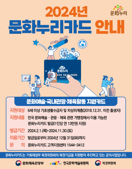 2024년 문화누리 문화누리카드 안내 문화누리 034 567 0000 문화예술 국내관광·체육활동지원카드 지원대상 6세 이상 기초생활수급자 및 차상위계층(2018.12.31. 이전 출생자) 지원내용 전국 문화예술·관광·체육 관련 가맹점에서 이용 가능한 문화누리카드 발급(1인당 연 13만원 지원) 발급기간 2024.2.1.(목)~2024.11.30.(토) 이용기간 발급일로부터 2024년 12월 31일(화)까지 문의 문화누리카드 고객지원센터 1544-3412 문화누리카드는 기획재정부 복권위원회의 복권기금을 지원받아 추진하고 있는 공익사업입니다. 문화체육관광부 한국문화예술위원회 복권위원회