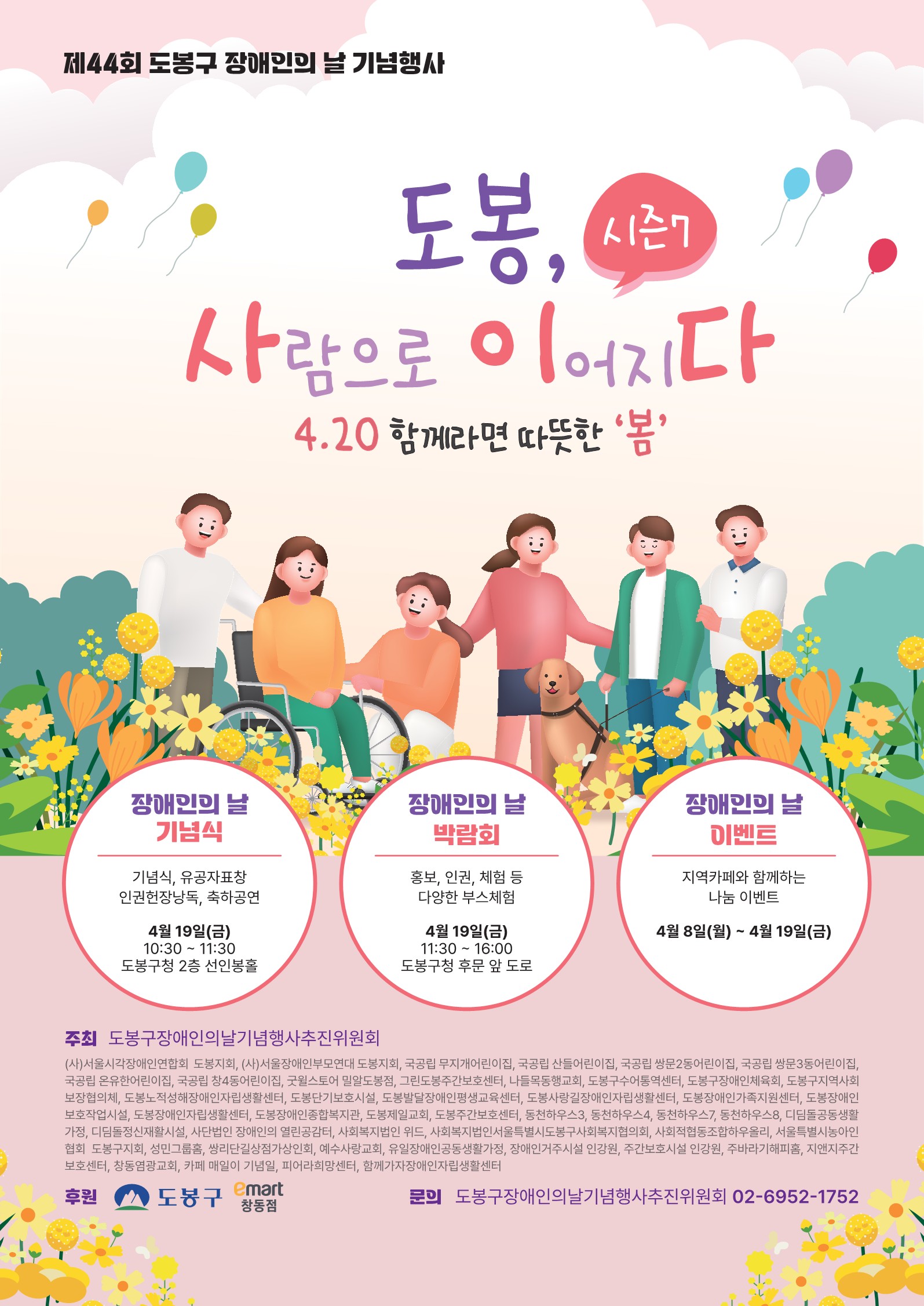 제44회 도봉구 장애인의 날 기념행사 도봉, 세람) 시즌7 사람으로 이어지다 4.20 함께라면 따뜻한 '봄' 장애인의 날 장애인의 날 장애인의 날 기념식 기념식, 유공자표창 인권헌장낭독, 축하공연 4월 19일(금) 10:30 11:30 도봉구청 2층 선인봉홀 박람회 홍보, 인권, 체험 등 다양한 부스체험 4월 19일(금) ~ 11:30 16:00 도봉구청 후문 앞 도로 이벤트 지역카페와 함께하는 나눔 이벤트 4월 8일(월) ~ 4월 19일(금) 주최 도봉구장애인의날기념행사추진위원회 (사)서울시각장애인연합회 도봉지회, (사)서울장애인부모연대 도봉지회, 국공립 무지개어린이집 국공립 산들어린이집 국공립 쌍문2동어린이집, 국공립 쌍문3동어린이집, 국공립 온유한어린이집, 국공립 창4동어린이집, 굿윌스토어 밀알도봉점, 그린도봉주간보호센터, 나들목동행교회, 도봉구수어통역센터, 도봉구장애인체육회, 도봉구지역사회 보장협의체, 도봉노적성해장애인자립생활센터, 도봉단기보호시설, 도봉발달장애인평생교육센터, 도봉사랑길장애인자립생활센터, 도봉장애인가족지원센터, 도봉장애인 •보호작업시설, 도봉장애인자립생활센터, 도봉장애인종합복지관, 도봉제일교회, 도봉주간보호센터, 동천하우스3, 동천하우스4, 동천하우스7, 동천하우스8, 디딤돌공동생활 가정, 디딤돌정신재활시설, 사단법인 장애인의 열린공감터, 사회복지법인 위드, 사회복지법인서울특별시도봉구사회복지협의회, 사회적협동조합하우올리, 서울특별시농아인 협회 도봉구지회, 성민그룹홈, 쌍리단길상점가상인회, 예수사랑교회, 유일장애인공동생활가정, 장애인거주시설 인강원, 주간보호시설 인강원, 주바라기해피홈, 지앤지주간 보호센터, 창동염광교회, 카페 매일이 기념일, 피어라희망센터, 함께가자장애인자립생활센터 후원 도봉구 emart 창동점 문의 도봉구장애인의날기념행사추진위원회 02-6952-1752