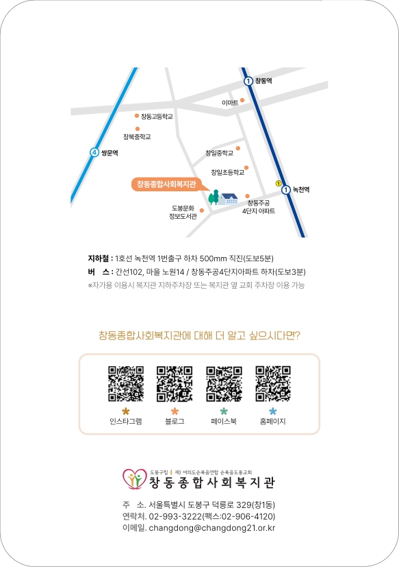 지하철: 1호선 녹천역 1번출구 하차 500mm 직진(도보5분)
버스: 간선102, 마을 노원 14/창동주공4단지아파트 하차(도보3분) 자가용 이용시 복지관 지하주차장 또는 복지관 옆 교회 주차장 이용 가능 창동종합사회복지관에 대해 더 알고 싶으시다면? 인스타그램 블로그 페이스북 홈페이지 주소: 서울특별시 도봉구 덕릉로 329(창1동) 연락처: 02-993-3222(팩스: 02-906-4120) 이메일: changdong@changdong21.or.kr