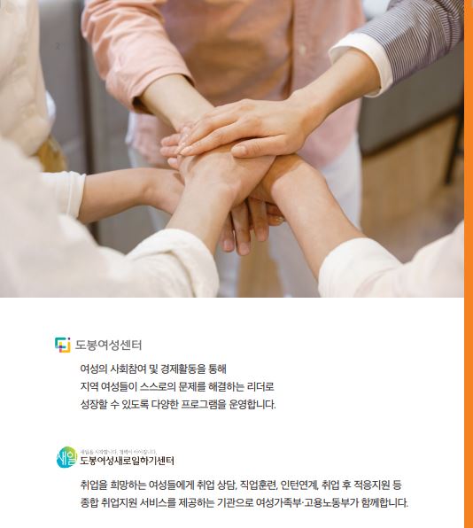 도봉여성센터 여성의 사회참여 및 경제활동을 통해 지역 여성들이 스스로의 문제를 해결하는 리더로 성장할 수 있도록 다양한 프로그램을 운영합니다. 도봉여성새로일하기센터 취업을 희망하는 여성들에게 취업 상담, 직업훈련, 인턴연계, 취업 후 적응지원 등 종합 취업지원 서비스를 제공하는 기관으로 여성가족부, 고용노동부가 함께합니다.