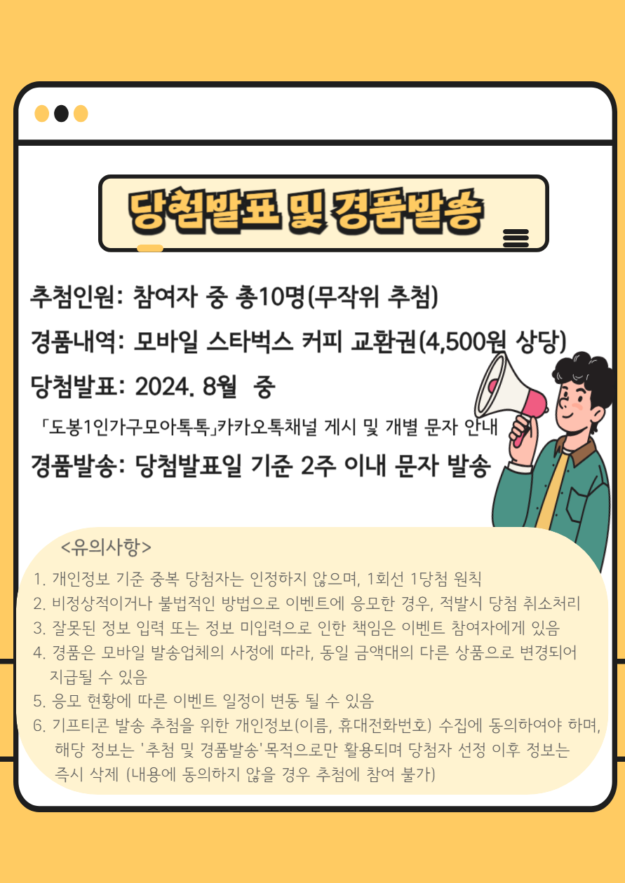 당첨발표 및 경품발송
○ 추첨인원: 참여자 중 총 10명(무작위 추첨)
○ 경품내역: 모바일 스타벅스 커피 교환권(4,500원 상당)
○ 당첨발표: 2024. 8월 중
「도봉1인가구 모아톡톡」카카오톡채널 게시 및 개별 문자 안내
○ 경품발송: 당첨발표일 기준 2주 이내 문자 발송

○ 유의사항
1. 개인정보 기준 중복 당첨자는 인정하지 않으며, 1회선 1당첨 원칙. 
2. 비정상적이거나 불법적인 방법으로 이벤트에 응모한 경우, 적발 시 당첨 취소 처리. 
3. 잘못된 정보 입력 또는 정보 미입력으로 인한 책임은 이벤트 당첨자에게 있음. 
4. 경품은 모바일 발송업체의 사정에 따라, 동일 금액대의 다른 상품으로 변경되어 지급될 수 있음. 
5. 응모 현황에 따른 이벤트 일정이 변동 될 수 있음. 
6. 기프티콘 발송 추첨을 위한 개인정보(이름, 휴대전화번호) 수집에 동의하여야 하며, 해당 정보는 추첨 및 경품발송 목적으로만 활용되며 당첨자 선정 이후 정보는 즉시 삭제(내용에 동의하지 않을 경우 추첨에 참여 불가)

○ 문의: 도봉구청 가족정책과 ☎ 02-2091-2472