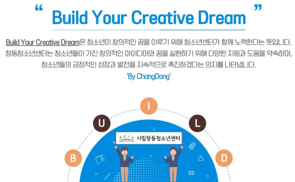 Build Your Creative Dream Build Your Creative Dream은 청소년이 창의적인 꿈을 이루기 위해 청소년센터가 함께 노력한다는 뜻입니다. 창동청소년센터는 청소년들이 가진 창의적인 아이디어와 꿈을 실현하기 위해 다양한 지원과 도움을 약속하며, 청소년들의 긍정적인 성장과 발전을 지속적으로 촉진하겠다는 의지를 나타냅니다. 'By ChangDong' 시립창동청소년센터