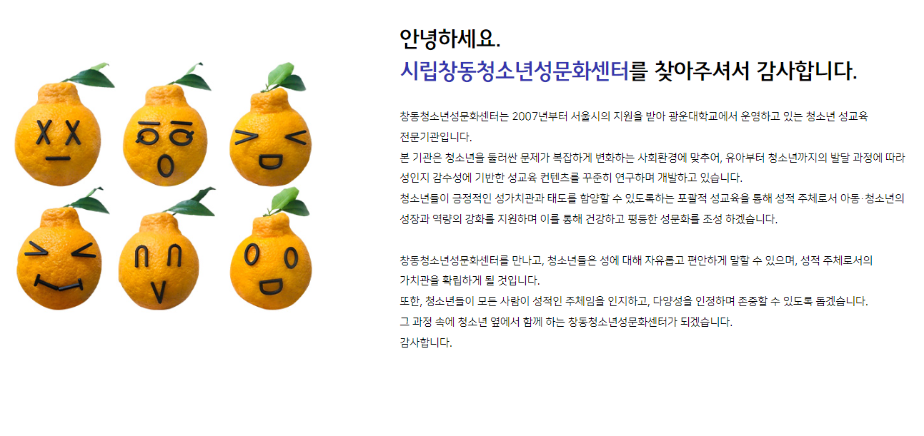 안녕하세요. 시립창동청소년성문화센터를 찾아주셔서 감사합니다. 창동청소년성문화센터는 2007년부터 서울시의 지원을 받아 광운대학교에서 운영하고 있는 청소년 성교육 전문기관입니다. 본 기관은 청소년을 둘러싼 문제가 복잡하게 변화하는 사회환경에 맞추어, 유아부터 청소년까지의 발달 과정에 따라 성인지 감수성에 기반한 성교육 컨텐츠를 꾸준히 연구하며 개발하고 있습니다. 청소년들이 긍정적인 성가치관과 태도를 함양할 수 있도록하는 포괄적 성교육을 통해 성적 주체로서 아동·청소년의 성장과 역량의 강화를 지원하며 이를 통해 건강하고 평등한 성문화를 조성 하겠습니다. 창동청소년성문화센터를 만나고, 청소년들은 성에 대해 자유롭고 편안하게 말할 수 있으며, 성적 주체로서의 가치관을 확립하게 될 것입니다. 또한, 청소년들이 모든 사람이 성적인 주체임을 인지하고, 다양성을 인정하며 존중할 수 있도록 돕겠습니다. 그 과정 속에 청소년 옆에서 함께 하는 창동청소년성문화센터가 되겠습니다. 감사합니다.