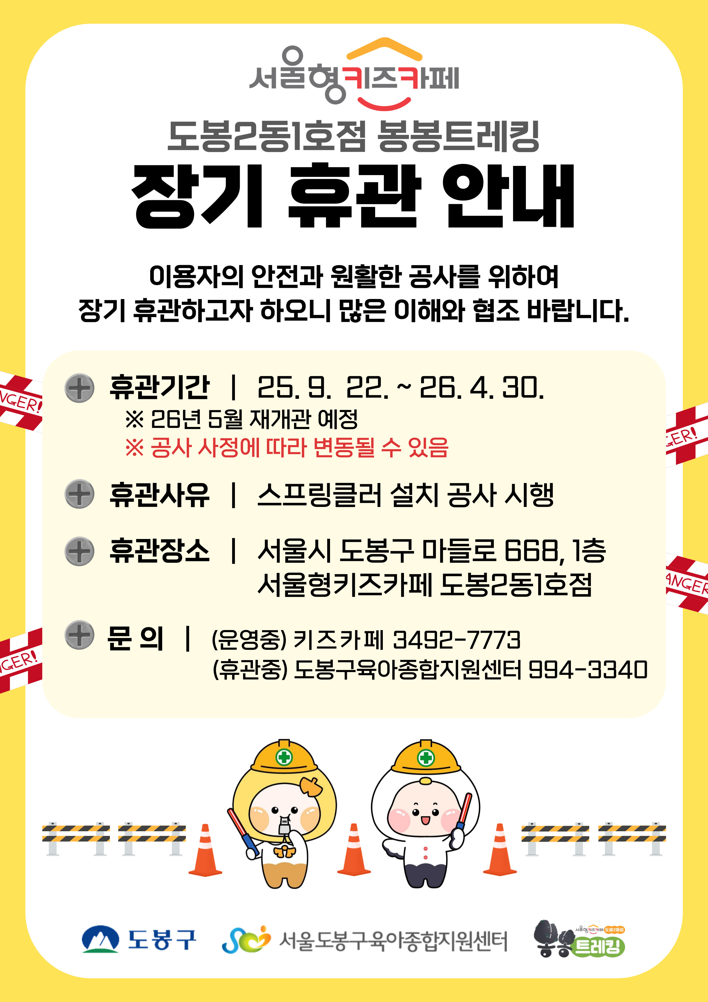 서울형키즈카페 도봉2동 1호점 봉봉트레킹 장기 휴관 안내 이용자의 안전과 원활한 공사를 위하여 장기휴관하고나 하오니 많은 이해와 협조 바랍니다. 휴관기관 25.9.22. ~ 26.4.30. 26년 5월 재개관 예정 공사 사정에 따라 변동될 수 있음 휴관사유 스프링쿨러 설치 공사 시행 휴관장소 서울시 도봉구 마들로 668 1층 서울형 키즈카페 도봉2동 1호점 문의 (운영중) 키즈카페 3492-7773 (휴관중) 도봉구육아종합지원센터 994-3340 도봉구 서울도봉구육아종합지원센터 트레킹