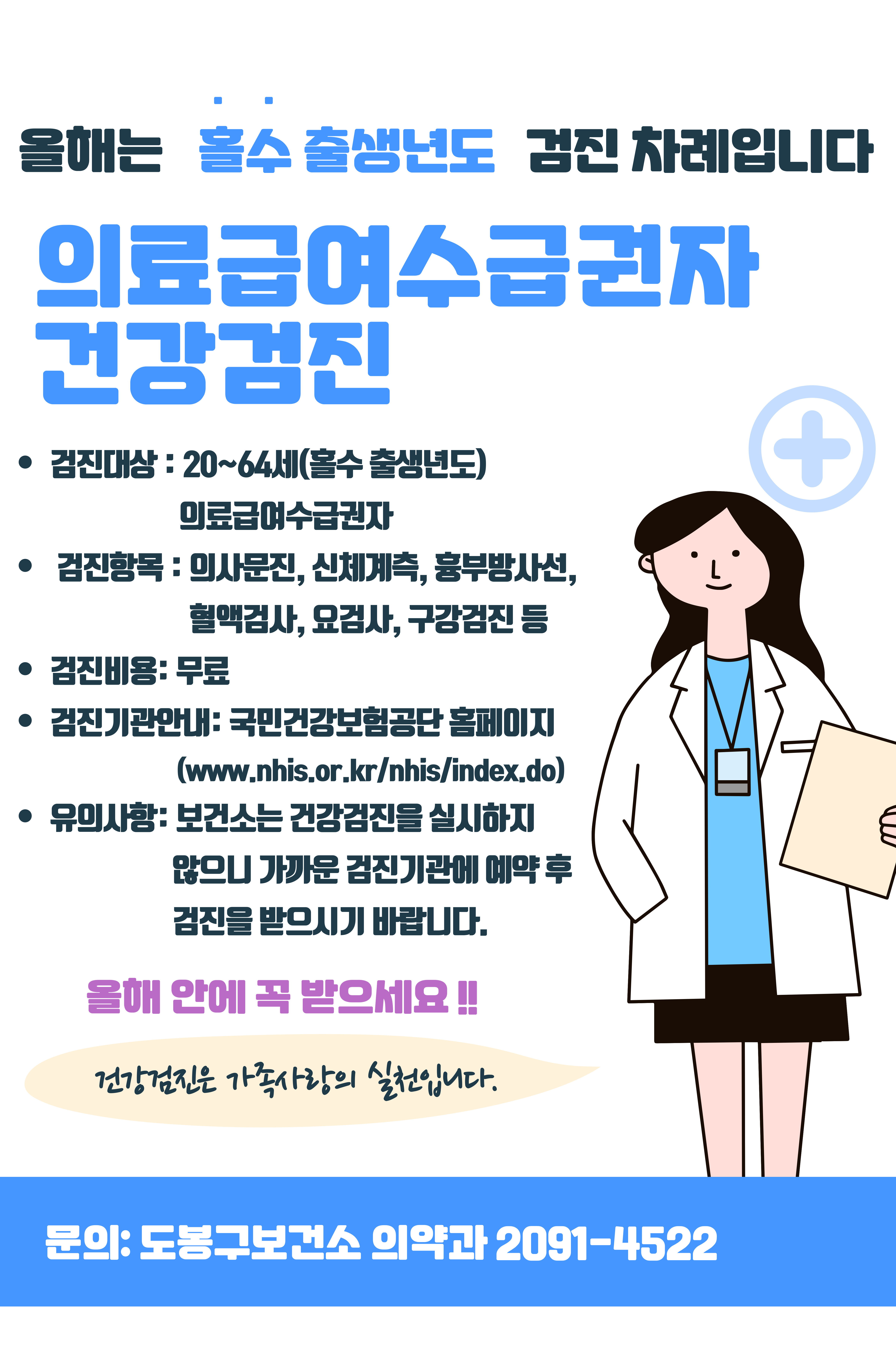 올해는 홀수 출생년도 검진 차례입니다 의료급여수급권자 건강검진 검진대상 20~64세 홀수 출생년도 의료급여수급권자 검진항목 의사문진 신체계측 흉부방사선 혈액검사 요경사 구강검진 등 검진비용 무료 검진기관안내 국민건강보험공단 홈페이지 https://www.nhis.or.kr/nhis/healthin/retrieveExmdAdminSearch.do 유의사항 보건소는 건강검진을 실시하지 않으니 가까운 검진기관에 예약 후 검진을 받으시기 바랍니다. 올해 안에 꼭 받으세요 건겅검진은 가족사랑의 실천입니다. 문의 도봉구보건소 의약과 2091-4522
