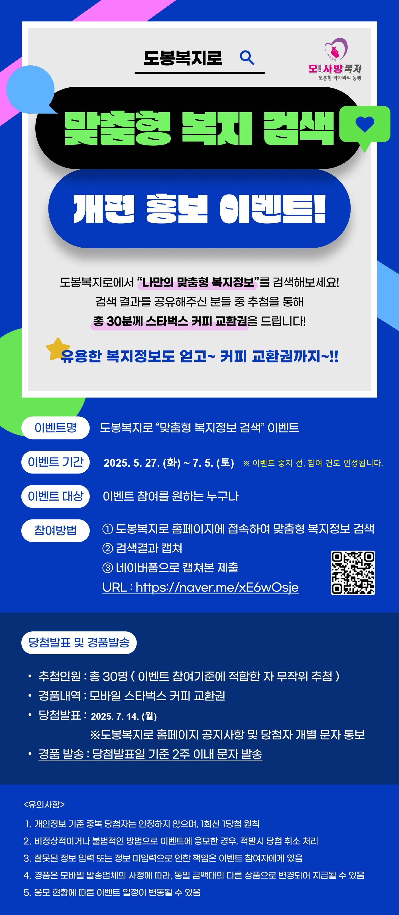 도봉복지로 맞춤형 복지 검색 개편 홍보 이벤트
도봉복지로에서 나만의 맞춤형 복지정보를 검색해보세요 검색 결과를 공유해주신 분들 중 추첨을 통해 총 30분께 스타벅스 커피 교환권을 드립니다
유용한 복지정보도 얻고 커피 교환권까지
이벤트명 도봉복지로 맞춤형 복지정보 검색 이벤트
이벤트 기간 2025년 5월 27일 화요일부터 7월 5일 토요일까지
이벤트 대상 이벤트 참여를 원하는 누구나
참여방법
1 도봉복지로 홈페이지에 접속하여 맞춤형 복지정보 검색
2 검색결과 캡처
3 네이버폼으로 캡처본 제출
URL https naver me xE6wOsje
당첨발표 및 경품발송
추첨인원 총 30명 이벤트 참여기준에 적합한 자 무작위 추첨
경품내역 모바일 스타벅스 커피 교환권
당첨발표 2025년 7월 14일 월요일
도봉복지로 홈페이지 공지사항 및 당첨자 개별 문자 통보
경품 발송 당첨발표일 기준 2주 이내 문자 발송
유의사항
1 개인정보 기준 중복 당첨자는 인정하지 않으며 1회선 1당첨 원칙
2 비정상적이거나 불법적인 방법으로 이벤트에 응모한 경우 적발 시 당첨 취소 처리
3 잘못된 정보 입력 또는 정보 미입력으로 인한 책임은 이벤트 참여자에게 있음
4 경품은 모바일 발송업체의 사정에 따라 동일 금액대의 다른 상품으로 변경되어 지급될 수 있음
5 응모 현황에 따른 이벤트 일정이 변동될 수 있음