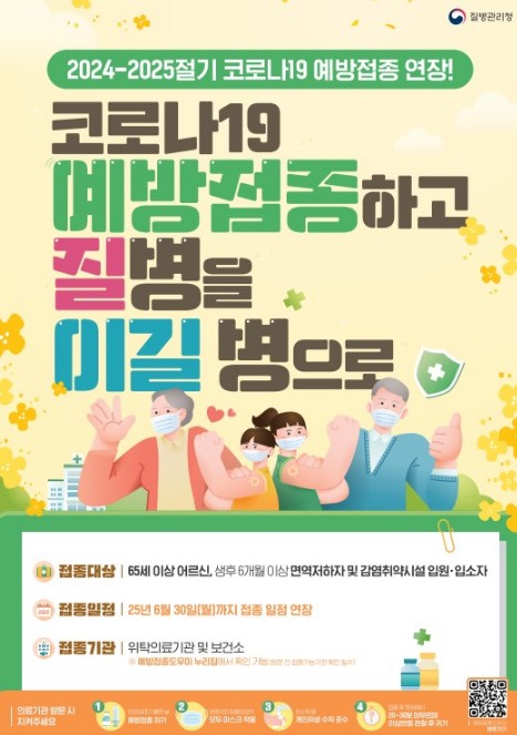 20242025절기 코로나19 예방접종 연장 코로나19 예방접종하고 질병을 이길 병으로 접종대상 65세 이상 어르신 생후 6개월 이상 면역저하자 및 감염취약시설 입원 입소자 접종일정 25년 6월 30일 월요일까지 접종 일정 연장 접종기관 위탁의료기관 및 보건소 예방접종 받을 시 지자체에 확인 질병관리청