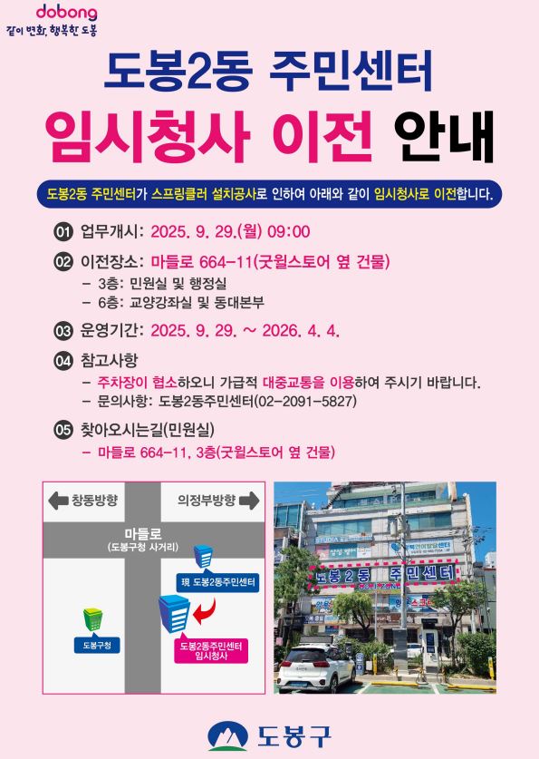 같이변화 행복한 도봉 도봉2동 주민센터 임시청사 이전 안내 도봉2동 주민세터가 스프링쿨러 설치공사로 인하여 아래와 같이 임시청사로 이전합니다. 업무개시 2025.9.29. 월 9:00 이전장소 마들로664-11 굿윌스토어 옆 건물 3층 민원실 및 행정실 6층 교양강좌실 및 동대본부 운영기간 2025.9.29. ~ 2026. 4. 4. 참고사항 주차장이 협소하오니 가급적 대중교통을 이용하여 주시기 바랍니다. 문의사항 도봉2동주민센터 02-2091-5827 찾아오시는길 민원실 마들로664-11 3층 굿윌스토어 옆 건물 도봉구