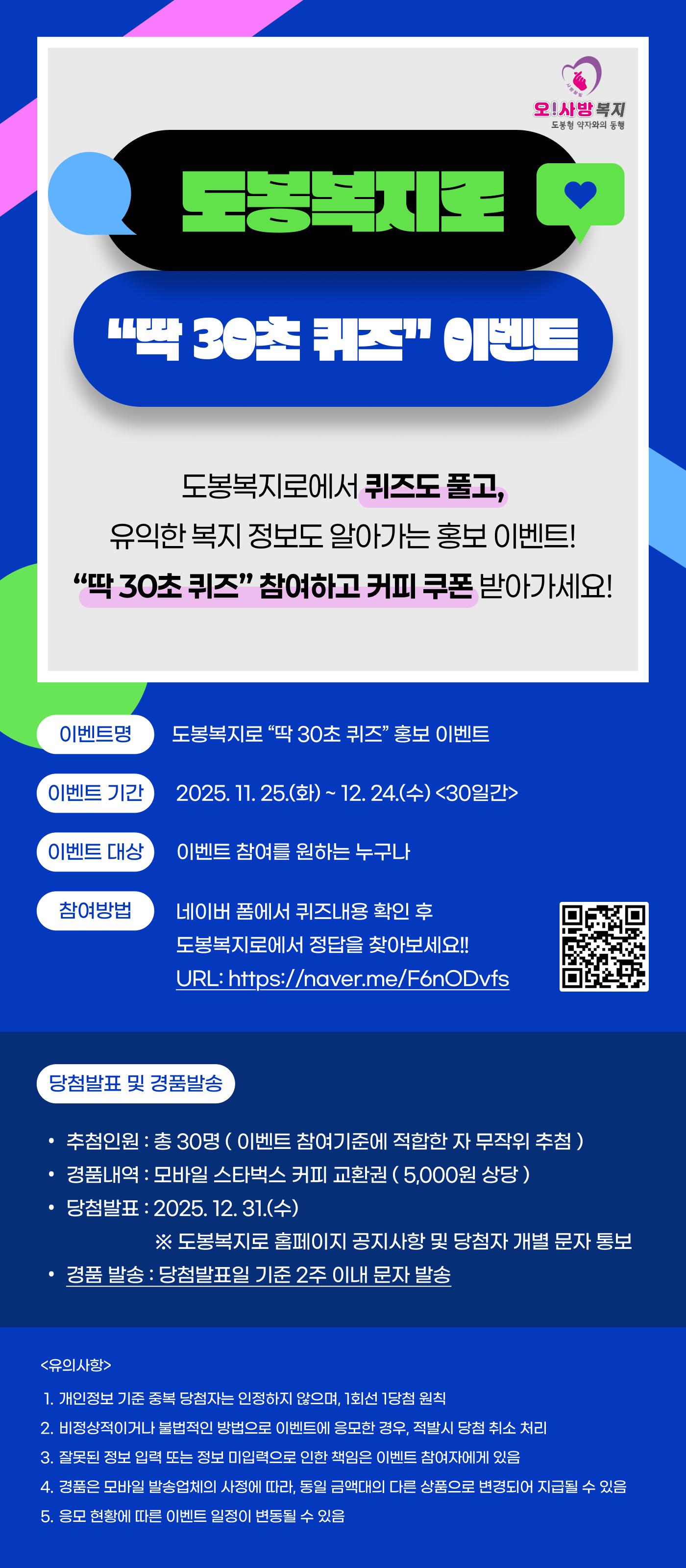 오! 사랑복지 도봉복지톡
"딱 30초 퀴즈" 이벤트
도봉복지톡에서 퀴즈도 풀고,
유익한 복지 정보도 알아가는 홍보 이벤트!
"딱 30초 퀴즈" 참여하고 커피 쿠폰 받아가세요!
이벤트명
도봉복지톡 "딱 30초 퀴즈" 홍보 이벤트
이벤트 기간
2025. 11. 25.(화) ~ 12. 24.(수) <30일간>
이벤트 대상
이벤트 참여를 원하는 누구나
참여방법
네이버 폼에서 퀴즈내용 확인 후
도봉복지톡에서 정답을 찾아보세요!!
URL: https://naver.me/F6nODvfs
[QR 코드 이미지]
당첨발표 및 경품발송
당첨인원: 총 30명 (이벤트 참여기준에 적합한 자 무작위 추첨)
경품내역: 모바일 스타벅스 커피 교환권 (5,000원 상당)
당첨발표: 2025. 12. 31.(수)
※도봉복지톡 홈페이지 공지사항 및 당첨자 개별 문자 통보
경품 발송: 당첨발표일 기준 2주 이내 문자 발송
<유의사항>
1. 개인정보 기준 중복 당첨자는 인정하지 않으며, 1회선 1당첨 원칙
2. 비정상적이거나 불법적인 방법으로 이벤트에 응모한 경우, 적발시 당첨 취소 처리
3. 잘못된 정보 입력 또는 정보 미입력으로 인한 책임은 이벤트 참여자에게 있음
4. 경품은 모바일 발송업체의 사정에 따라, 동일 금액대의 다른 상품으로 변경되어 지급될 수 있음
5. 홍보 현황에 따른 이벤트 일정이 변동될 수 있음
