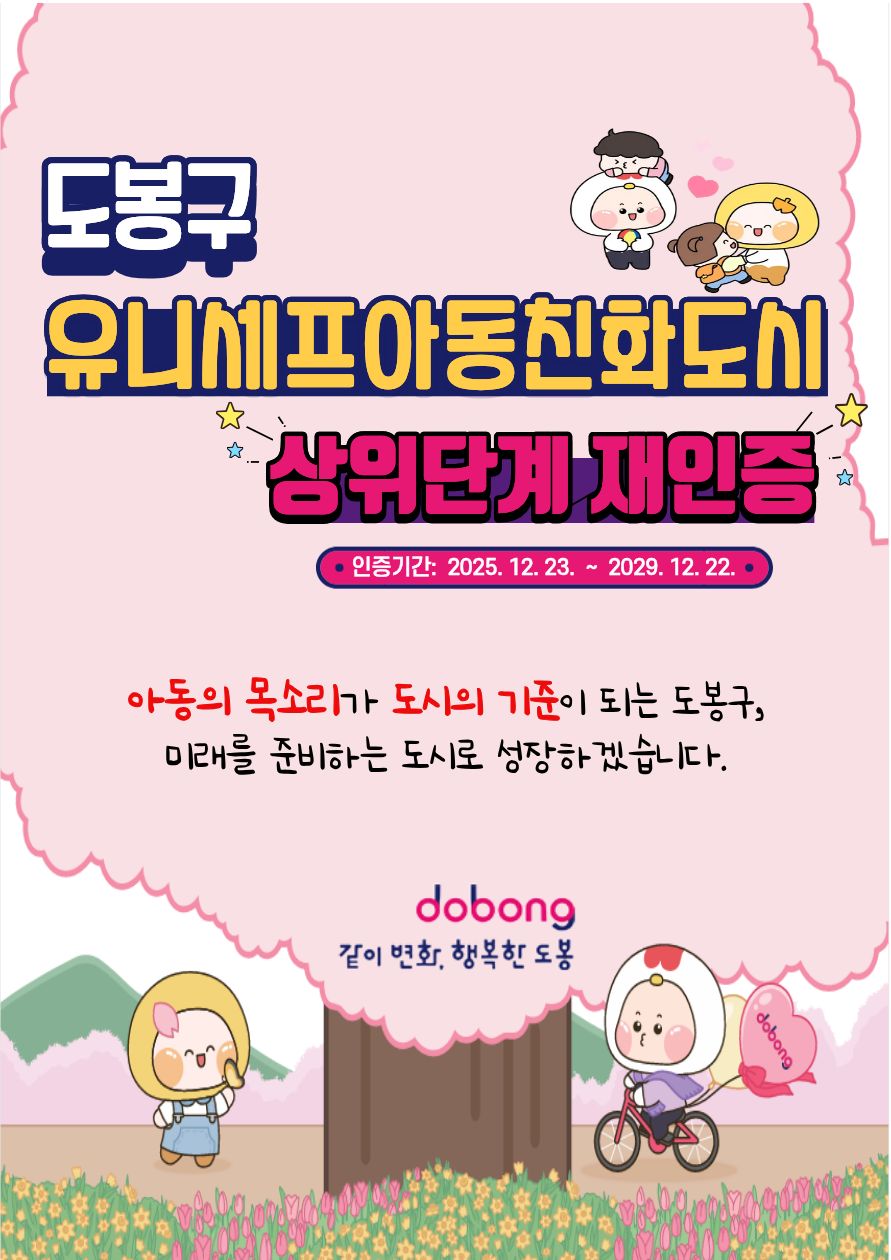 메인 제목: 도봉구 유니세프 아동친화도시 상위단계 재인증

인증 기간: 2025. 12. 23. ~ 2029. 12. 22.

슬로건: 아동의 목소리가 도시의 기준이 되는 도봉구, 미래를 준비하는 도시로 성장하겠습니다.