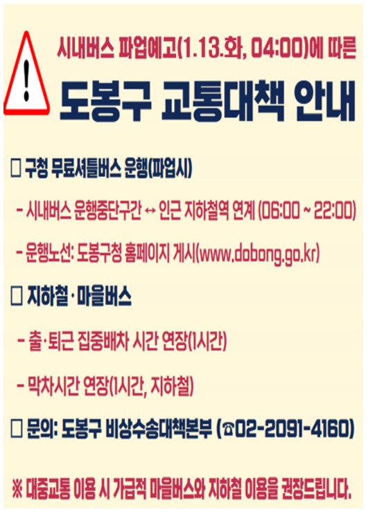 시내버스 파업예고(1.13. 화, 04:00)에 따른 도봉구 교통대책 안내]

1. 구청 무료셔틀버스 운행(파업 시)

시내버스 운행중단구간 ↔ 인근 지하철역 연계 운행

운행 시간: 06:00 ~ 22:00

운행 노선: 도봉구청 홈페이지 게시 (www.dobong.go.kr)

2. 지하철·마을버스

출·퇴근 집중배차 시간 연장: 1시간

막차 시간 연장: 지하철 막차 시간 1시간 연장

3. 문의처

도봉구 비상수송대책본부: 02-2091-4160

[안내 사항] ※ 대중교통 이용 시 가급적 마을버스와 지하철 이용을 권장드립니다.