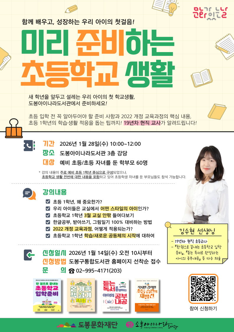 함께 배우고, 성장하는 우리 아이의 첫걸음! 미리 준비하는 초등학교 생활

새 학년을 앞두고 설레는 우리 아이의 첫 학교생활, 도봉아이나라도서관에서 준비하세요!

초등 입학 전 꼭 알아두어야 할 준비 사항과 2022 개정 교육과정의 핵심 내용, 초등 1학년의 학습·생활 적응을 돕는 팁까지! 19년차 현직 교사가 알려드립니다!

기간: 2026년 1월 28일(수) 10:00~12:00

장소: 도봉아이나라도서관 3층 강당

대상: 예비 초등/초등 자녀를 둔 학부모 60명 

※강의 내용이 주로 예비 초등 1학년 중심으로 구성되었으나, 초등학교 생활 전반에 대한 내용을 포함하고 있어 초등학생 자녀를 둔 부모님들도 참석 가능합니다.

강사: 김수현 선생님 (19년 차 현직 초등교사, 한 권으로 끝내는 초등학교 입학 준비 등 저술)

강의 내용

초등 1학년, 왜 중요한가?

우리 아이들은 교실에서 어떤 스타일의 아이인가?

초등학교 1학년 3월 교실 안팎 들여다보기

한글 공부, 받아쓰기, 그림일기 100% 대비하는 방법

2022 개정 교육과정, 어떻게 적용되는가?

초등학교 1학년 학습/새로운 공동체의 시작에 대하여

신청일시: 2026년 1월 14일(수) 오전 10시부터

신청방법: 도봉구통합도서관 홈페이지 선착순 접수 

문의: 02-995-4171(203)