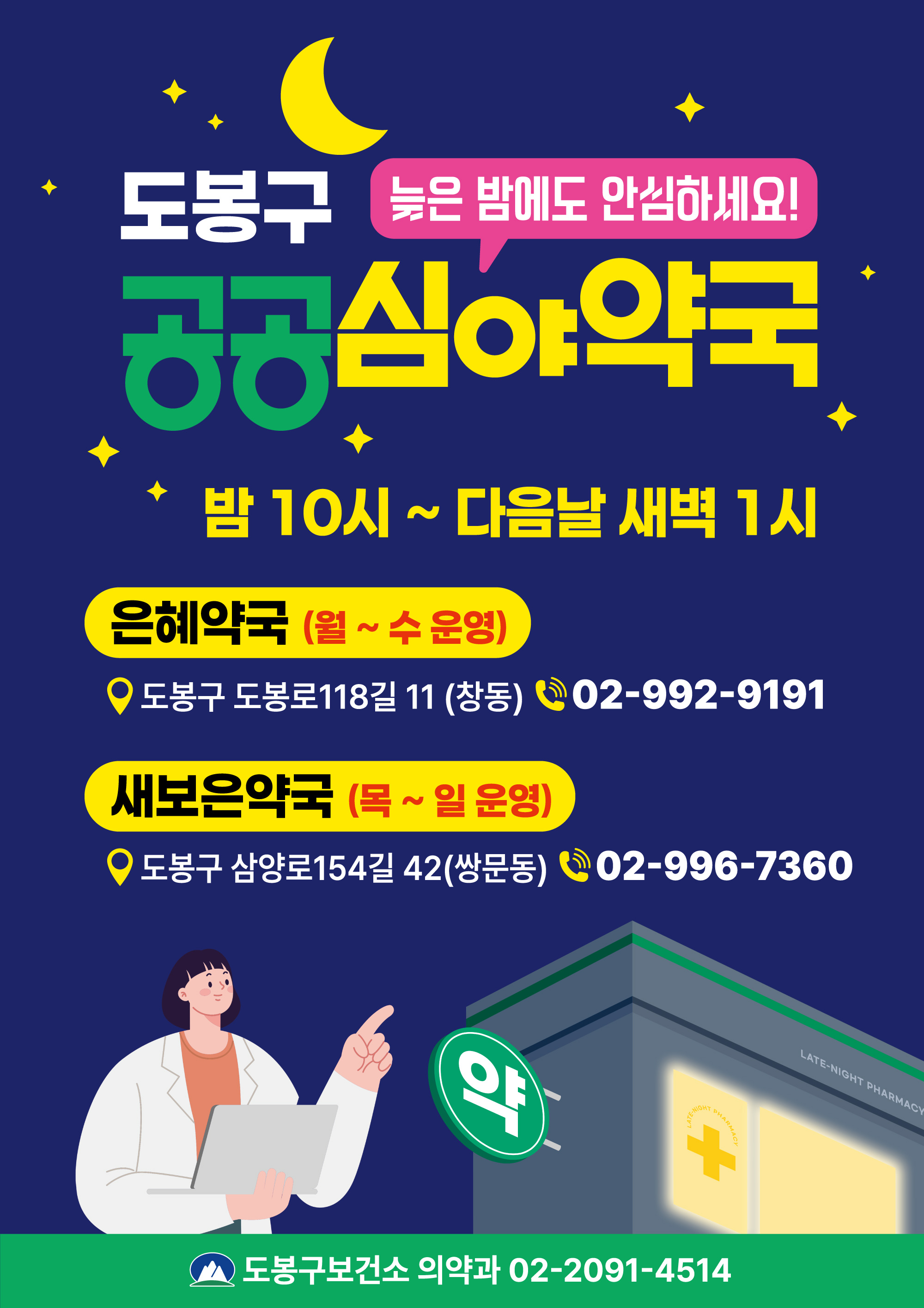 [도봉구 공공심야약국 - 늦은 밤에도 안심하세요!]

1. 운영 시간
- 밤 10시 ~ 다음날 새벽 1시

2. 운영 약국 안내
(1) 은혜약국
- 운영 요일: 월요일 ~ 수요일
- 주소: 도봉구 도봉로118길 11 (창동)
- 전화번호: 02-992-9191

(2) 새보은약국
- 운영 요일: 목요일 ~ 일요일
- 주소: 도봉구 삼양로154길 42 (쌍문동)
- 전화번호: 02-996-7360

3. 문의처
- 도봉구보건소 의약과 02-2091-4514