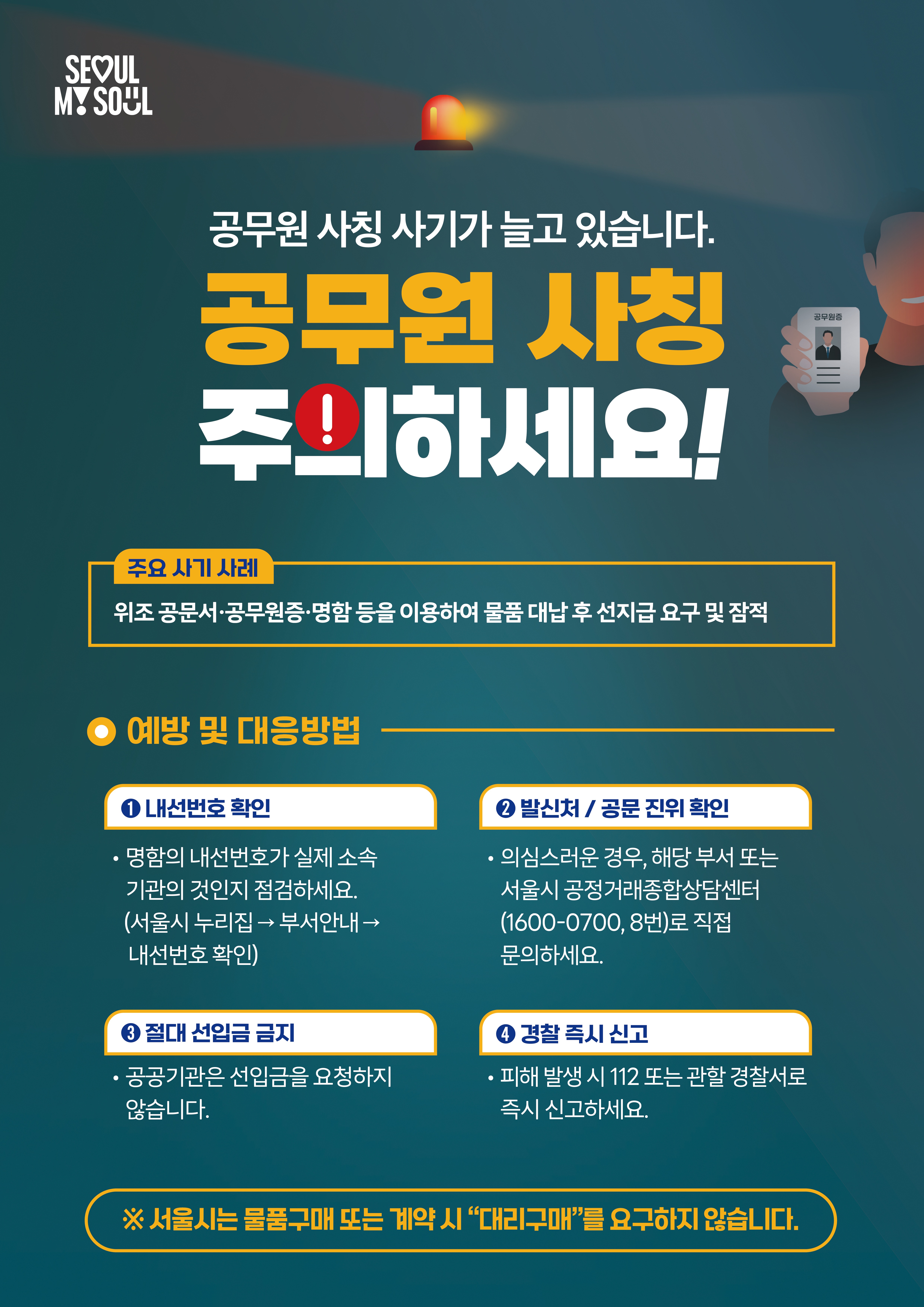 공무원 사칭피해 예방수칙 포스터

SEOUL MY SOUL 

공무원 사칭 사기가 늘고 있습니다. 공무원 사칭 주의하세요!

주요 사기 사례: 위조 공문서·공무원증·명함 등을 이용하여 물품 대납 후 선지급 요구 및 잠적

예방 및 대응방법

내선번호 확인: 명함의 내선번호가 실제 소속 기관의 것인지 점검하세요. (서울시 누리집 → 부서안내 → 내선번호 확인)

발신처 / 공문 진위 확인: 의심스러운 경우, 해당 부서 또는 서울시 공정거래종합상담센터(1600-0700, 8번)로 직접 문의하세요.

절대 선입금 금지: 공공기관은 선입금을 요청하지 않습니다.

경찰 즉시 신고: 피해 발생 시 112 또는 관할 경찰서로 즉시 신고하세요.

 ※ 서울시는 물품구매 또는 계약 시 “대리구매”를 요구하지 않습니다.