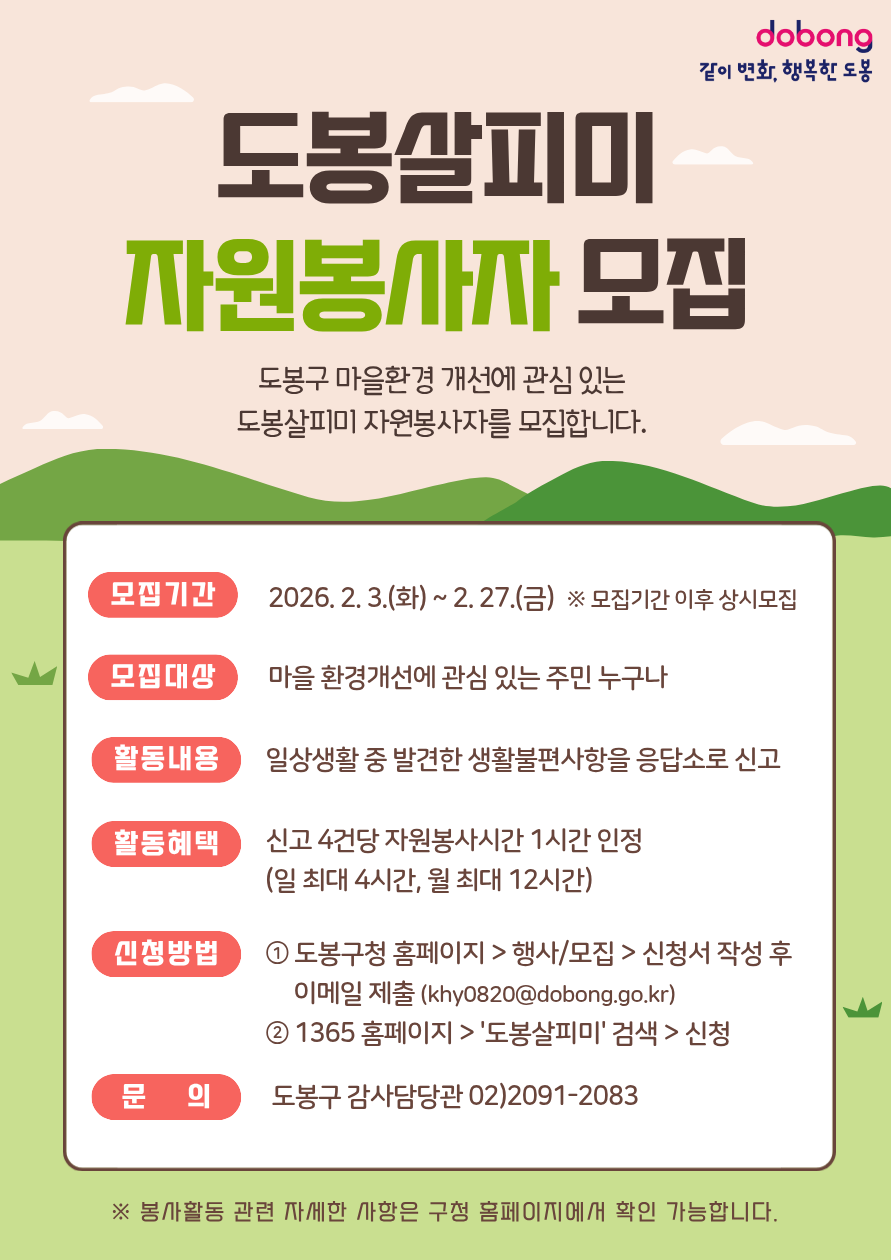 도봉살피미 자원봉사자 모집. 

도봉구 마을환경 개선에 관심 있는 도봉살피미 자원봉사자를 모집합니다.

모집기간: 2026. 2. 3.(화) ~ 2. 27.(금) ※ 모집기간 이후 상시모집

모집대상: 마을 환경개선에 관심 있는 주민 누구나

활동내용: 일상생활 중 발견한 생활불편사항을 응답소로 신고

활동혜택: 신고 4건당 자원봉사시간 1시간 인정 (일 최대 4시간, 월 최대 12시간)

신청방법:

도봉구청 홈페이지 - 행사/모집 - 신청서 작성 후 이메일 제출 (khy0820@dobong.go.kr)

1365 홈페이지 - 도봉살피미 검색 - 신청

문의: 도봉구 감사담당관 02)2091-2083