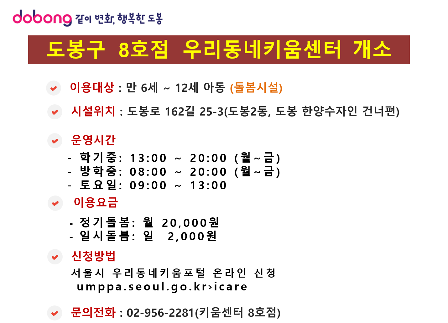 도봉구 8호점 우리동네키움센터 개소

이용대상 : 만 6세 ~ 12세 아동 (돌봄시설)

시설위치 : 도봉로 162길 25-3 (도봉2동, 도봉 한양수자인 건너편)

운영시간

학기중: 13:00 ~ 20:00 (월~금)

방학중: 08:00 ~ 20:00 (월~금)

토요일: 09:00 ~ 13:00

이용요금

정기돌봄: 월 20,000원

일시돌봄: 일 2,000원

신청방법 : 서울시 우리동네키움포털 온라인 신청

문의전화 : 02-956-2281 (키움센터 8호점)
