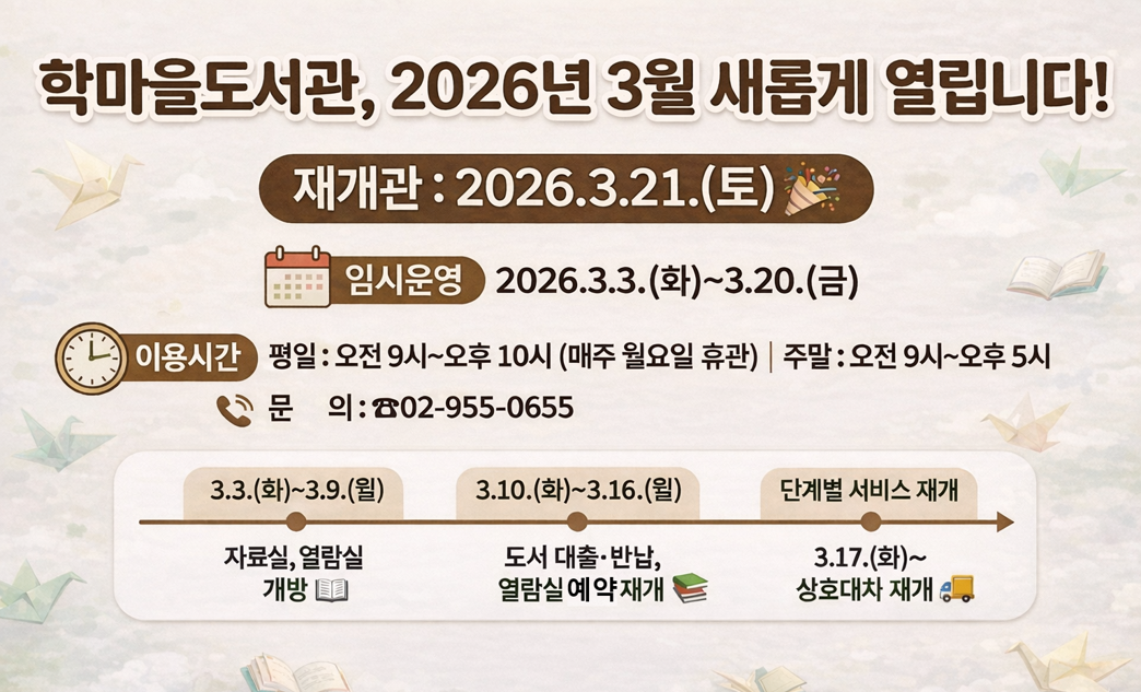 학마을도서관, 2026년 3월 새롭게 열립니다!

재개관 : 2026.3.21.(토) 임시운영 : 2026.3.3.(화)~3.20.(금)

이용시간 평일 : 오전 9시~오후 10시 (매주 월요일 휴관) | 주말 : 오전 9시~오후 5시 문의 : 02-955-0655

단계별 서비스 재개 일정

3.3.(화)~3.9.(월) : 자료실, 열람실 개방

3.10.(화)~3.16.(월) : 도서 대출·반납, 열람실 예약재개

3.17.(화)~ : 상호대차 재개