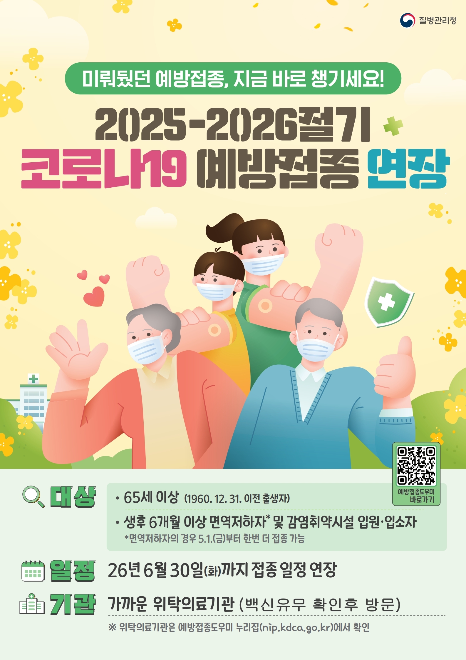 질병관리청 미뤄뒀던 예방접종, 지금 바로 챙기세요! 2025-2026절기 코로나19 예방접종 연장. 대상: 65세 이상(1960. 12. 31. 이전 출생자), 생후 6개월 이상 면역저하자 및 감염취약시설 입원·입소자 (면역저하자의 경우 5.1.(금)부터 한번 더 접종 가능). 일정: 26년 6월 30일(화)까지 접종 일정 연장. 기관: 가까운 위탁의료기관 (백신유무 확인후 방문). 위탁의료기관은 예방접종도우미 누리집(nip.kdca.go.kr)에서 확인.